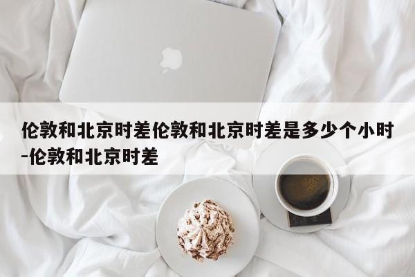 伦敦和北京时差伦敦和北京时差是多少个小时-伦敦和北京时差