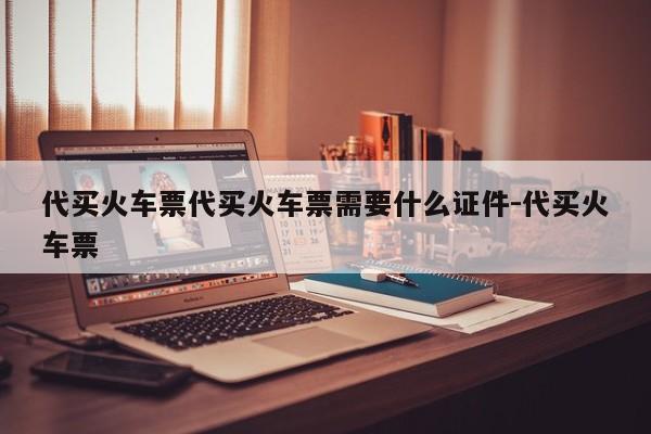 代买火车票代买火车票需要什么证件-代买火车票