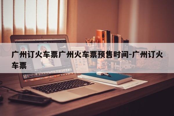 广州订火车票广州火车票预售时间-广州订火车票