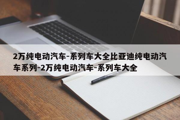 2万纯电动汽车-系列车大全比亚迪纯电动汽车系列-2万纯电动汽车-系列车大全