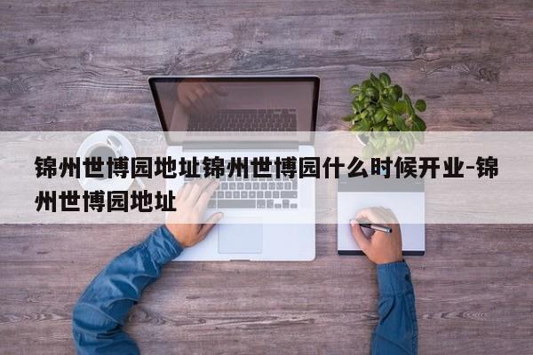 锦州世博园地址锦州世博园什么时候开业-锦州世博园地址