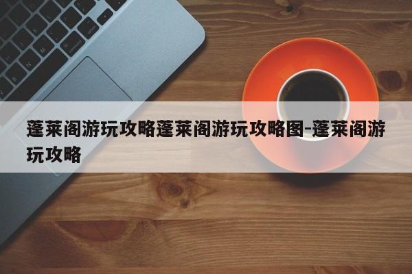 蓬莱阁游玩攻略蓬莱阁游玩攻略图-蓬莱阁游玩攻略