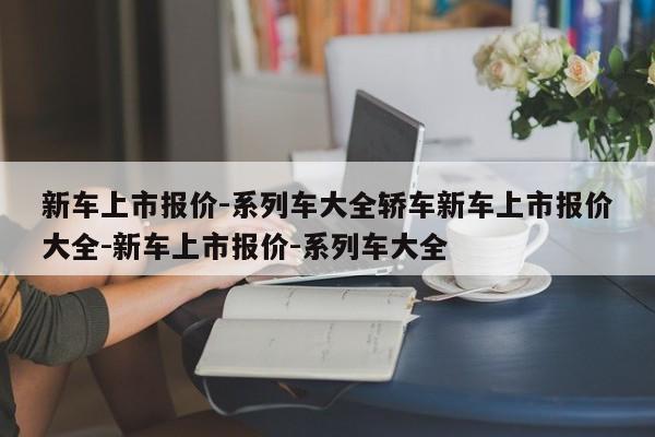 新车上市报价-系列车大全轿车新车上市报价大全-新车上市报价-系列车大全