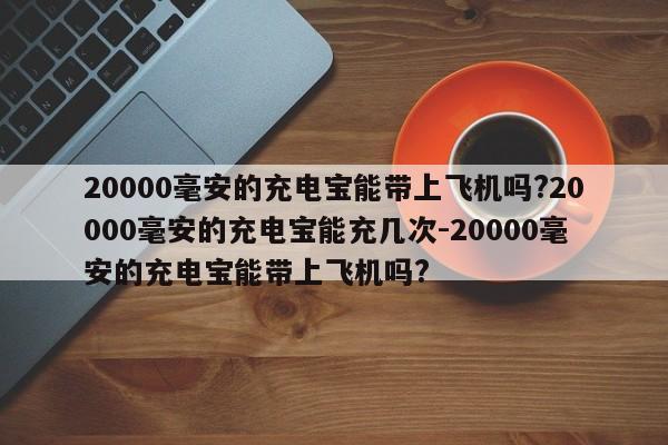 20000毫安的充电宝能带上飞机吗?20000毫安的充电宝能充几次-20000毫安的充电宝能带上飞机吗?