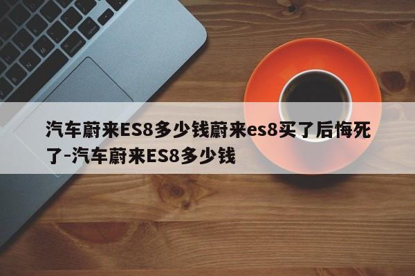 汽车蔚来ES8多少钱蔚来es8买了后悔死了-汽车蔚来ES8多少钱