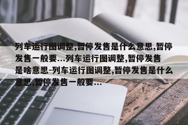 列车运行图调整,暂停发售是什么意思,暂停发售一般要...列车运行图调整,暂停发售是啥意思-列车运行图调整,暂停发售是什么意思,暂停发售一般要...
