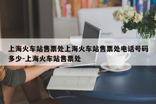 上海火车站售票处上海火车站售票处电话号码多少-上海火车站售票处