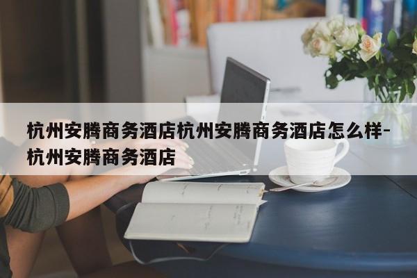杭州安腾商务酒店杭州安腾商务酒店怎么样-杭州安腾商务酒店