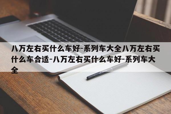 八万左右买什么车好-系列车大全八万左右买什么车合适-八万左右买什么车好-系列车大全