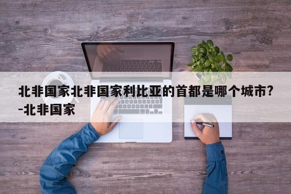 北非国家北非国家利比亚的首都是哪个城市?-北非国家