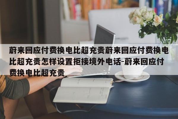 蔚来回应付费换电比超充贵蔚来回应付费换电比超充贵怎样设置拒接境外电话-蔚来回应付费换电比超充贵
