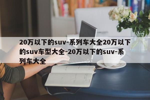 20万以下的suv-系列车大全20万以下的suv车型大全-20万以下的suv-系列车大全