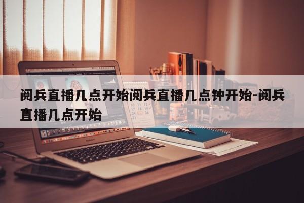 阅兵直播几点开始阅兵直播几点钟开始-阅兵直播几点开始