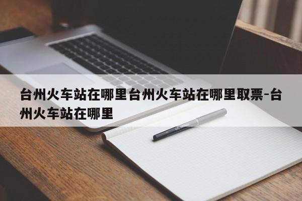 台州火车站在哪里台州火车站在哪里取票-台州火车站在哪里