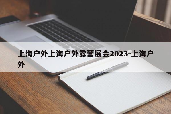 上海户外上海户外露营展会2023-上海户外