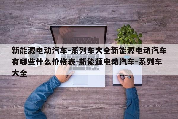 新能源电动汽车-系列车大全新能源电动汽车有哪些什么价格表-新能源电动汽车-系列车大全