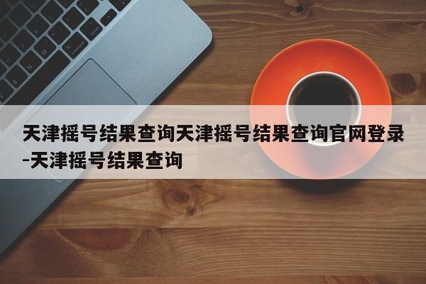 天津摇号结果查询天津摇号结果查询官网登录-天津摇号结果查询
