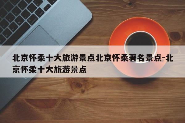 北京怀柔十大旅游景点北京怀柔著名景点-北京怀柔十大旅游景点