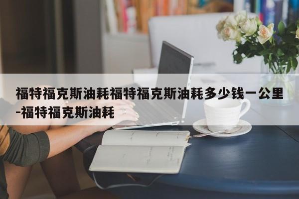 福特福克斯油耗福特福克斯油耗多少钱一公里-福特福克斯油耗