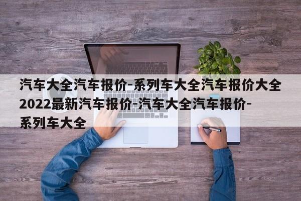 汽车大全汽车报价-系列车大全汽车报价大全2022最新汽车报价-汽车大全汽车报价-系列车大全