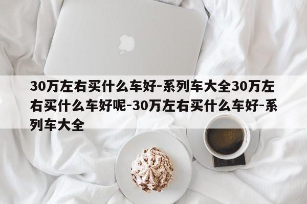 30万左右买什么车好-系列车大全30万左右买什么车好呢-30万左右买什么车好-系列车大全