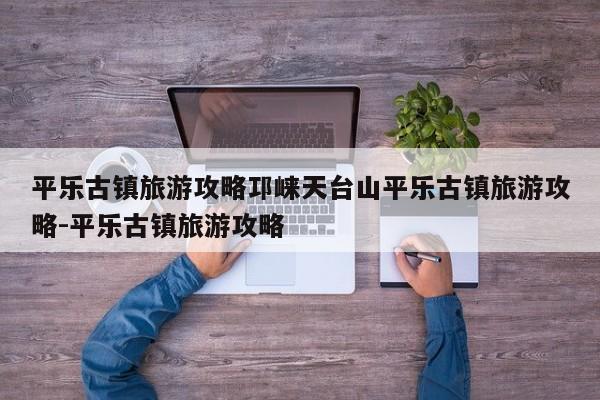 平乐古镇旅游攻略邛崃天台山平乐古镇旅游攻略-平乐古镇旅游攻略