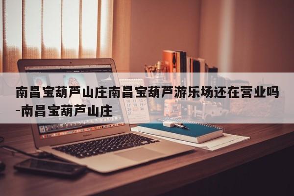 南昌宝葫芦山庄南昌宝葫芦游乐场还在营业吗-南昌宝葫芦山庄