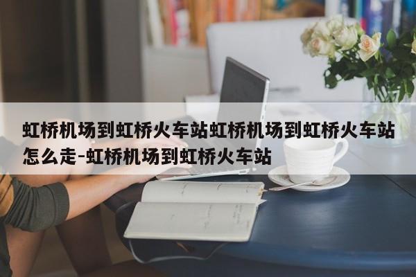虹桥机场到虹桥火车站虹桥机场到虹桥火车站怎么走-虹桥机场到虹桥火车站