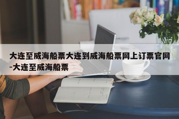 大连至威海船票大连到威海船票网上订票官网-大连至威海船票