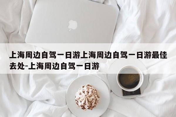 上海周边自驾一日游上海周边自驾一日游最佳去处-上海周边自驾一日游