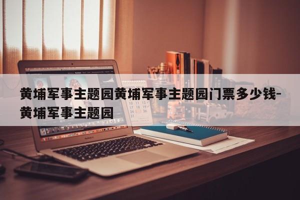 黄埔军事主题园黄埔军事主题园门票多少钱-黄埔军事主题园