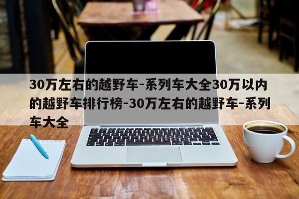 30万左右的越野车-系列车大全30万以内的越野车排行榜-30万左右的越野车-系列车大全