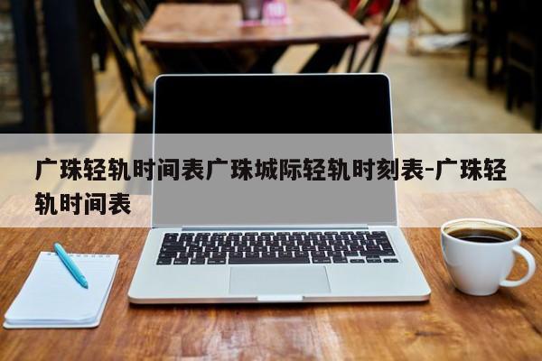 广珠轻轨时间表广珠城际轻轨时刻表-广珠轻轨时间表