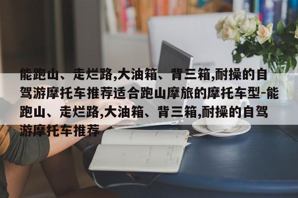 能跑山、走烂路,大油箱、背三箱,耐操的自驾游摩托车推荐适合跑山摩旅的摩托车型-能跑山、走烂路,大油箱、背三箱,耐操的自驾游摩托车推荐