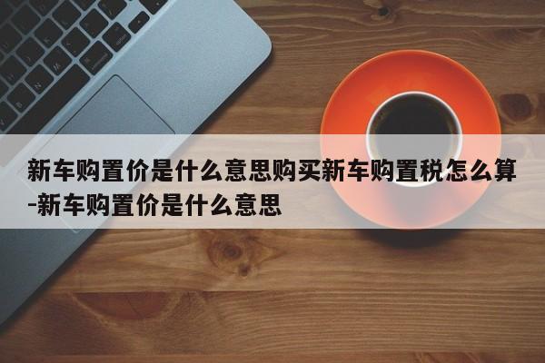 新车购置价是什么意思购买新车购置税怎么算-新车购置价是什么意思