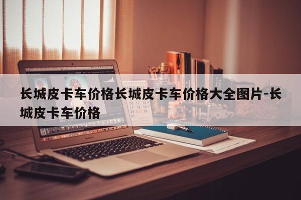 长城皮卡车价格长城皮卡车价格大全图片-长城皮卡车价格