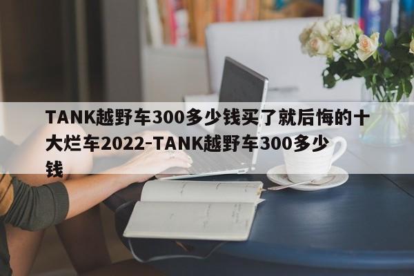 TANK越野车300多少钱买了就后悔的十大烂车2022-TANK越野车300多少钱