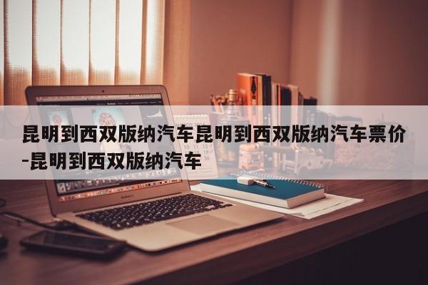 昆明到西双版纳汽车昆明到西双版纳汽车票价-昆明到西双版纳汽车