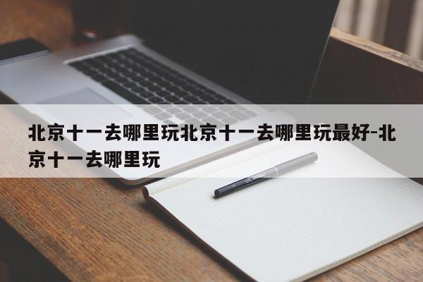 北京十一去哪里玩北京十一去哪里玩最好-北京十一去哪里玩