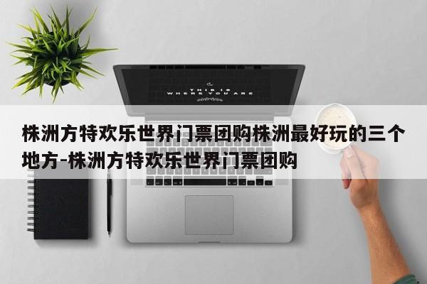 株洲方特欢乐世界门票团购株洲最好玩的三个地方-株洲方特欢乐世界门票团购