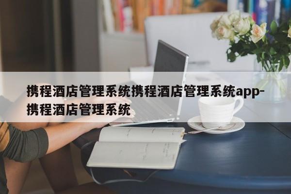 携程酒店管理系统携程酒店管理系统app-携程酒店管理系统