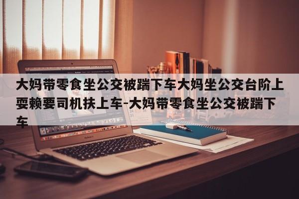 大妈带零食坐公交被踹下车大妈坐公交台阶上耍赖要司机扶上车-大妈带零食坐公交被踹下车
