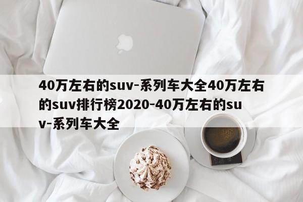 40万左右的suv-系列车大全40万左右的suv排行榜2020-40万左右的suv-系列车大全