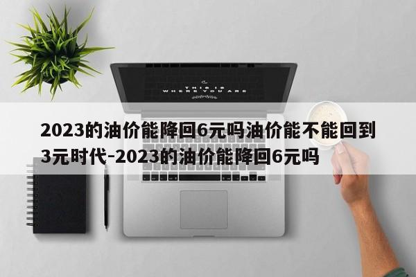 2023的油价能降回6元吗油价能不能回到3元时代-2023的油价能降回6元吗
