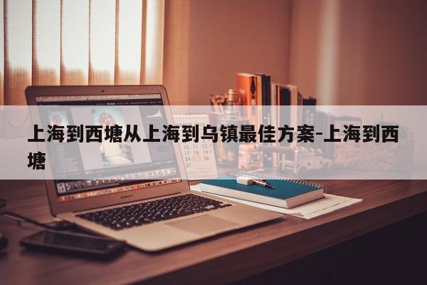 上海到西塘从上海到乌镇最佳方案-上海到西塘