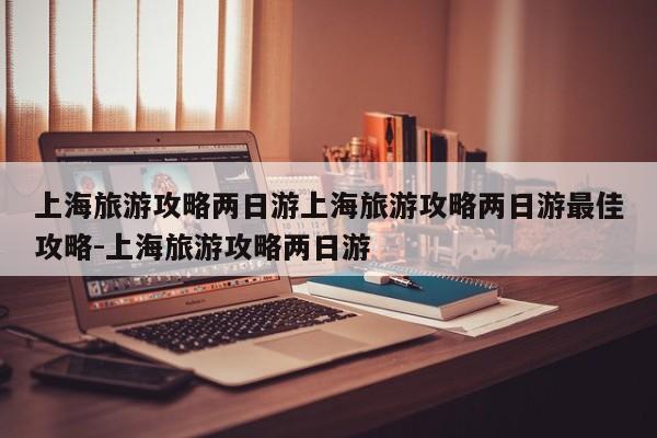 上海旅游攻略两日游上海旅游攻略两日游最佳攻略-上海旅游攻略两日游