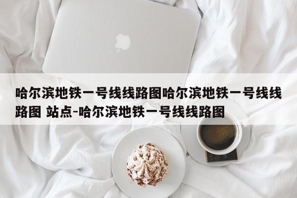哈尔滨地铁一号线线路图哈尔滨地铁一号线线路图 站点-哈尔滨地铁一号线线路图