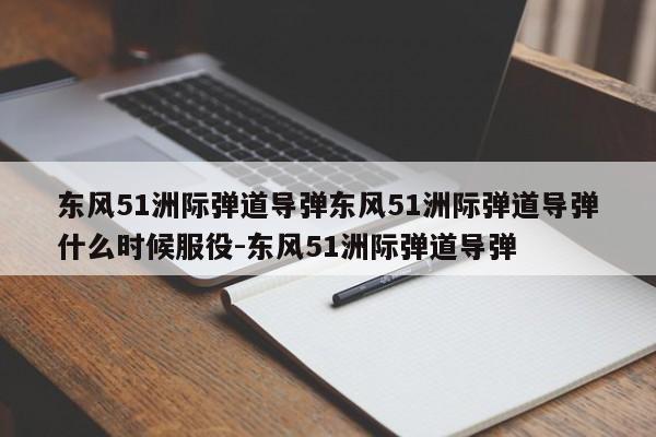 东风51洲际弹道导弹东风51洲际弹道导弹什么时候服役-东风51洲际弹道导弹