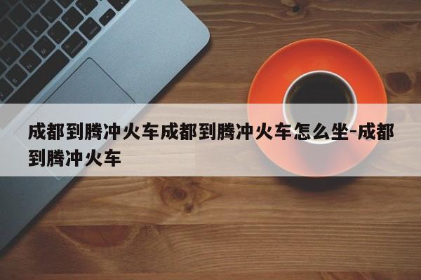 成都到腾冲火车成都到腾冲火车怎么坐-成都到腾冲火车
