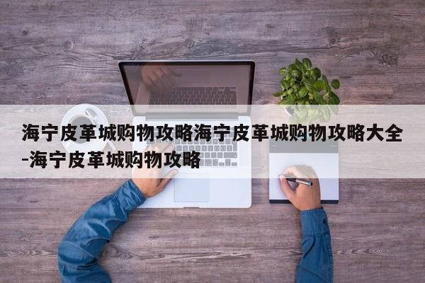 海宁皮革城购物攻略海宁皮革城购物攻略大全-海宁皮革城购物攻略